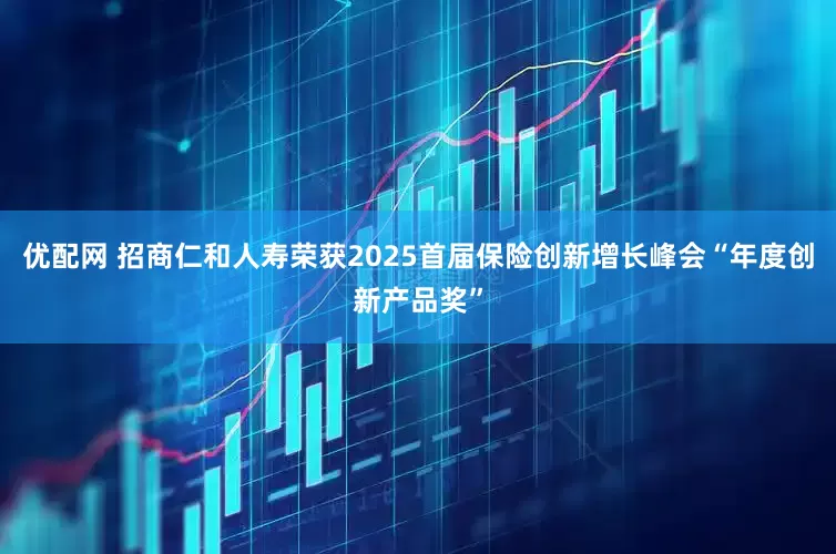 优配网 招商仁和人寿荣获2025首届保险创新增长峰会“年度创新产品奖”