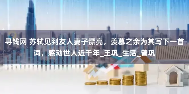 寻钱网 苏轼见到友人妻子漂亮，羡慕之余为其写下一首词，感动世人近千年_王巩_生活_曾巩
