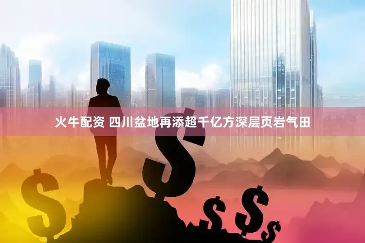 火牛配资 四川盆地再添超千亿方深层页岩气田