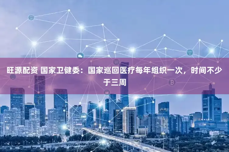 旺源配资 国家卫健委：国家巡回医疗每年组织一次，时间不少于三周