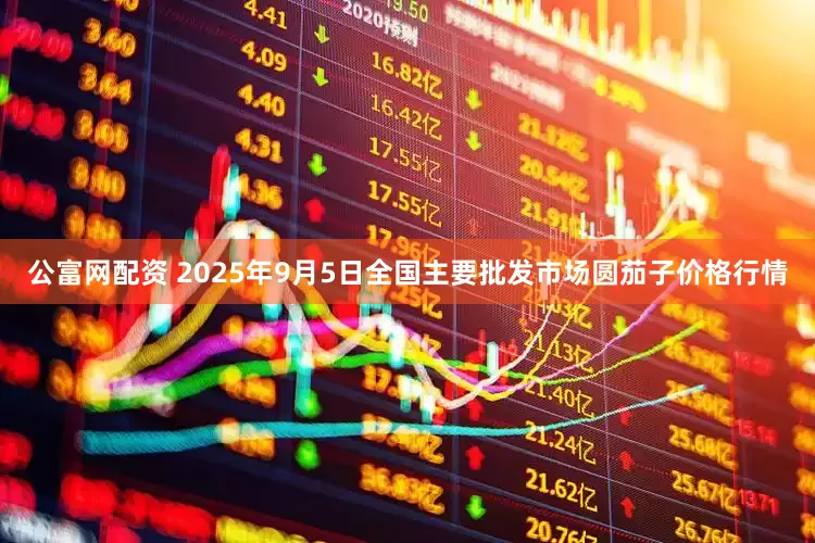 公富网配资 2025年9月5日全国主要批发市场圆茄子价格行情