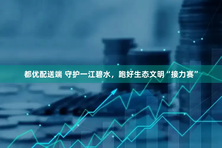 都优配送端 守护一江碧水，跑好生态文明“接力赛”