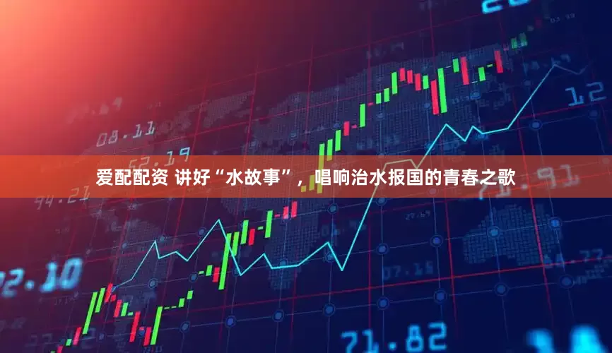 爱配配资 讲好“水故事”，唱响治水报国的青春之歌