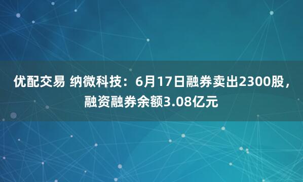 优配交易 纳微科技：6月17日融券卖出2300股，融资融券余额3.08亿元