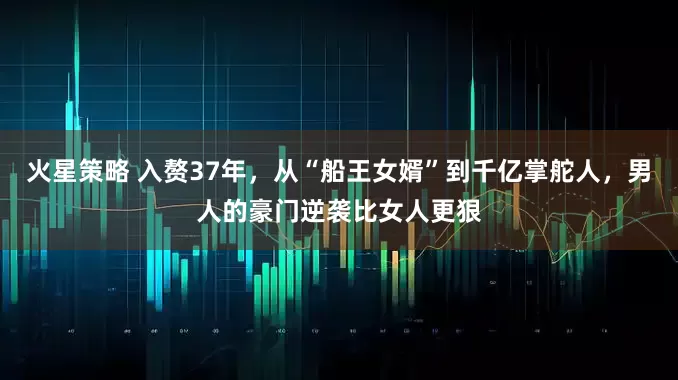 火星策略 入赘37年，从“船王女婿”到千亿掌舵人，男人的豪门逆袭比女人更狠