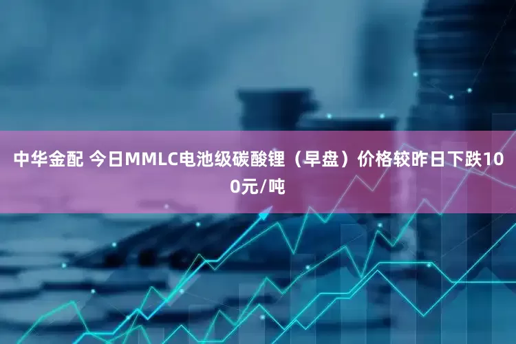 中华金配 今日MMLC电池级碳酸锂（早盘）价格较昨日下跌100元/吨